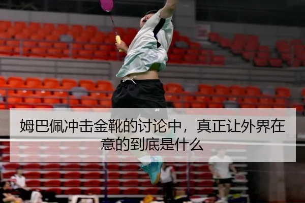 姆巴佩冲击金靴的讨论中，真正让外界在意的到底是什么